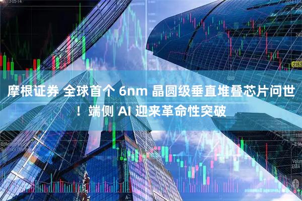 摩根证券 全球首个 6nm 晶圆级垂直堆叠芯片问世！端侧 AI 迎来革命性突破